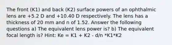 The front (K1) and back (K2) surface powers of an ophthalmic lens are +5.2 D and +10.40 D respectively. The lens has a thickness of 20 mm and n of 1.52. Answer the following questions a) The equivalent lens power is? b) The equivalent focal length is? Hint: Ke = K1 + K2 - d/n *K1*K2