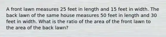 A front lawn measures 25 feet in length and 15 feet in width. The back lawn of the same house measures 50 feet in length and 30 feet in width. What is the ratio of the area of the front lawn to the area of the back lawn?