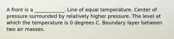 A front is a ____________. Line of equal temperature. Center of pressure surrounded by relatively higher pressure. The level at which the temperature is 0 degrees C. Boundary layer between two air masses.