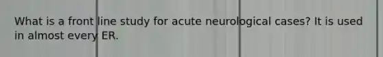 What is a front line study for acute neurological cases? It is used in almost every ER.