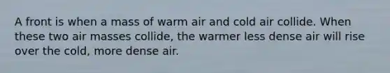 A front is when a mass of warm air and cold air collide. When these two air masses collide, the warmer less dense air will rise over the cold, more dense air.