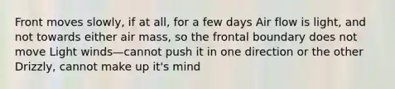 Front moves slowly, if at all, for a few days Air flow is light, and not towards either air mass, so the frontal boundary does not move Light winds—cannot push it in one direction or the other Drizzly, cannot make up it's mind