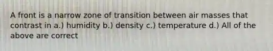 A front is a narrow zone of transition between air masses that contrast in a.) humidity b.) density c.) temperature d.) All of the above are correct