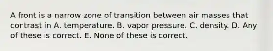 A front is a narrow zone of transition between <a href='https://www.questionai.com/knowledge/kxxue2ni5z-air-masses' class='anchor-knowledge'>air masses</a> that contrast in A. temperature. B. vapor pressure. C. density. D. Any of these is correct. E. None of these is correct.