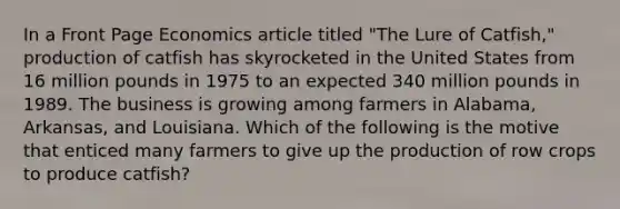 In a Front Page Economics article titled "The Lure of Catfish," production of catfish has skyrocketed in the United States from 16 million pounds in 1975 to an expected 340 million pounds in 1989. The business is growing among farmers in Alabama, Arkansas, and Louisiana. Which of the following is the motive that enticed many farmers to give up the production of row crops to produce catfish?