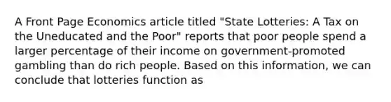 A Front Page Economics article titled "State Lotteries: A Tax on the Uneducated and the Poor" reports that poor people spend a larger percentage of their income on government-promoted gambling than do rich people. Based on this information, we can conclude that lotteries function as