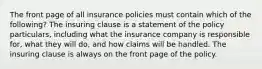 The front page of all insurance policies must contain which of the following? The insuring clause is a statement of the policy particulars, including what the insurance company is responsible for, what they will do, and how claims will be handled. The insuring clause is always on the front page of the policy.