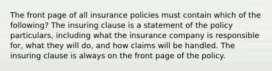 The front page of all insurance policies must contain which of the following? The insuring clause is a statement of the policy particulars, including what the insurance company is responsible for, what they will do, and how claims will be handled. The insuring clause is always on the front page of the policy.