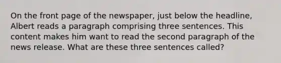 On the front page of the newspaper, just below the headline, Albert reads a paragraph comprising three sentences. This content makes him want to read the second paragraph of the news release. What are these three sentences called?