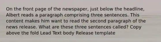 On the front page of the newspaper, just below the headline, Albert reads a paragraph comprising three sentences. This content makes him want to read the second paragraph of the news release. What are these three sentences called? Copy above the fold Lead Text body Release template