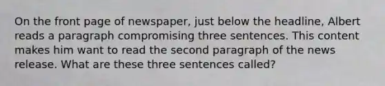 On the front page of newspaper, just below the headline, Albert reads a paragraph compromising three sentences. This content makes him want to read the second paragraph of the news release. What are these three sentences called?