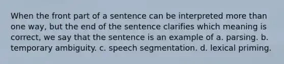 When the front part of a sentence can be interpreted more than one way, but the end of the sentence clarifies which meaning is correct, we say that the sentence is an example of a. parsing. b. temporary ambiguity. c. speech segmentation. d. lexical priming.