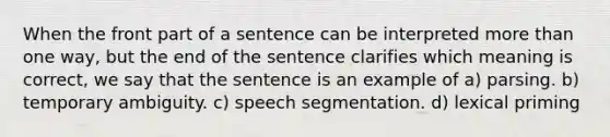 When the front part of a sentence can be interpreted more than one way, but the end of the sentence clarifies which meaning is correct, we say that the sentence is an example of a) parsing. b) temporary ambiguity. c) speech segmentation. d) lexical priming