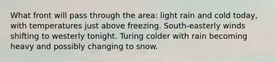 What front will pass through the area: light rain and cold today, with temperatures just above freezing. South-easterly winds shifting to westerly tonight. Turing colder with rain becoming heavy and possibly changing to snow.