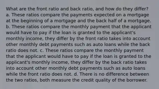 What are the front ratio and back ratio, and how do they differ? a. These ratios compare the payments expected on a mortgage at the beginning of a mortgage and the back half of a mortgage. b. These ratios compare the monthly payment that the applicant would have to pay if the loan is granted to the applicant's monthly income, they differ by the front ratio takes into account other monthly debt payments such as auto loans while the back ratio does not. c. These ratios compare the monthly payment that the applicant would have to pay if the loan is granted to the applicant's monthly income, they differ by the back ratio takes into account other monthly debt payments such as auto loans while the front ratio does not. d. There is no difference between the two ratios, both measure the credit quality of the borrower.