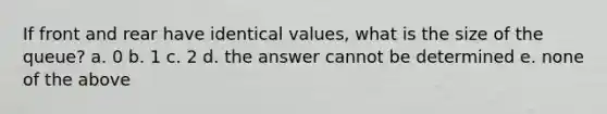 If front and rear have identical values, what is the size of the queue? a. 0 b. 1 c. 2 d. the answer cannot be determined e. none of the above