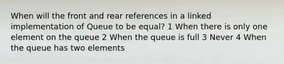 When will the front and rear references in a linked implementation of Queue to be equal? 1 When there is only one element on the queue 2 When the queue is full 3 Never 4 When the queue has two elements