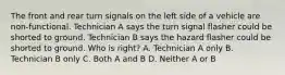 The front and rear turn signals on the left side of a vehicle are non-functional. Technician A says the turn signal flasher could be shorted to ground. Technician B says the hazard flasher could be shorted to ground. Who is right? A. Technician A only B. Technician B only C. Both A and B D. Neither A or B