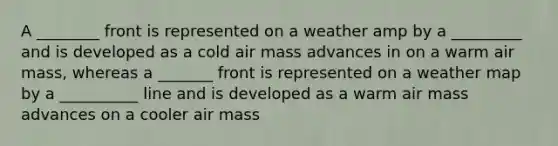 A ________ front is represented on a weather amp by a _________ and is developed as a cold air mass advances in on a warm air mass, whereas a _______ front is represented on a weather map by a __________ line and is developed as a warm air mass advances on a cooler air mass