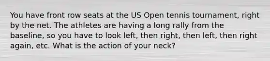 You have front row seats at the US Open tennis tournament, right by the net. The athletes are having a long rally from the baseline, so you have to look left, then right, then left, then right again, etc. What is the action of your neck?