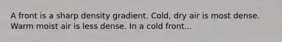 A front is a sharp density gradient. Cold, dry air is most dense. Warm moist air is less dense. In a cold front...