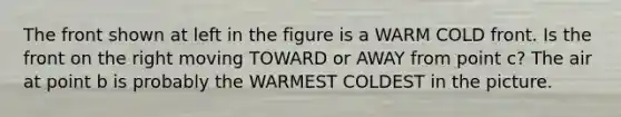 The front shown at left in the figure is a WARM COLD front. Is the front on the right moving TOWARD or AWAY from point c? The air at point b is probably the WARMEST COLDEST in the picture.