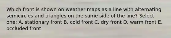 Which front is shown on weather maps as a line with alternating semicircles and triangles on the same side of the line? Select one: A. stationary front B. cold front C. dry front D. warm front E. occluded front