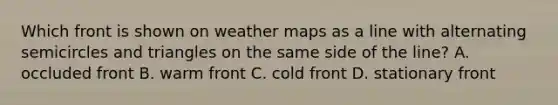 Which front is shown on weather maps as a line with alternating semicircles and triangles on the same side of the line? A. occluded front B. warm front C. cold front D. stationary front