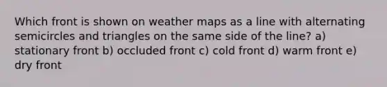 Which front is shown on weather maps as a line with alternating semicircles and triangles on the same side of the line? a) stationary front b) occluded front c) cold front d) warm front e) dry front