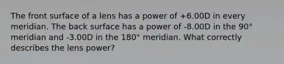 The front surface of a lens has a power of +6.00D in every meridian. The back surface has a power of -8.00D in the 90° meridian and -3.00D in the 180° meridian. What correctly describes the lens power?