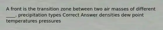 A front is the transition zone between two air masses of different ____. precipitation types Correct Answer densities dew point temperatures pressures