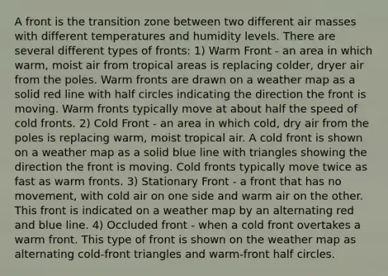 A front is the transition zone between two different air masses with different temperatures and humidity levels. There are several different types of fronts: 1) Warm Front - an area in which warm, moist air from tropical areas is replacing colder, dryer air from the poles. Warm fronts are drawn on a weather map as a solid red line with half circles indicating the direction the front is moving. Warm fronts typically move at about half the speed of cold fronts. 2) Cold Front - an area in which cold, dry air from the poles is replacing warm, moist tropical air. A cold front is shown on a weather map as a solid blue line with triangles showing the direction the front is moving. Cold fronts typically move twice as fast as warm fronts. 3) Stationary Front - a front that has no movement, with cold air on one side and warm air on the other. This front is indicated on a weather map by an alternating red and blue line. 4) Occluded front - when a cold front overtakes a warm front. This type of front is shown on the weather map as alternating cold-front triangles and warm-front half circles.