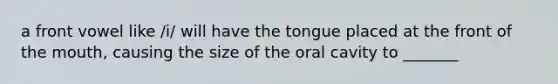 a front vowel like /i/ will have the tongue placed at the front of the mouth, causing the size of the oral cavity to _______