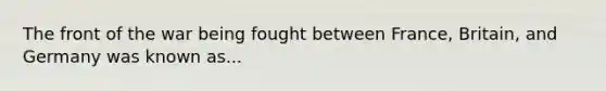 The front of the war being fought between France, Britain, and Germany was known as...