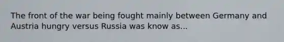 The front of the war being fought mainly between Germany and Austria hungry versus Russia was know as...