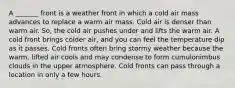 A _______ front is a weather front in which a cold air mass advances to replace a warm air mass. Cold air is denser than warm air. So, the cold air pushes under and lifts the warm air. A cold front brings colder air, and you can feel the temperature dip as it passes. Cold fronts often bring stormy weather because the warm, lifted air cools and may condense to form cumulonimbus clouds in the upper atmosphere. Cold fronts can pass through a location in only a few hours.