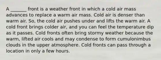 A _______ front is a weather front in which a cold air mass advances to replace a warm air mass. Cold air is denser than warm air. So, the cold air pushes under and lifts the warm air. A cold front brings colder air, and you can feel the temperature dip as it passes. Cold fronts often bring stormy weather because the warm, lifted air cools and may condense to form cumulonimbus clouds in the upper atmosphere. Cold fronts can pass through a location in only a few hours.