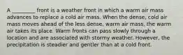 A _________ front is a weather front in which a warm air mass advances to replace a cold air mass. When the dense, cold air mass moves ahead of the less dense, warm air mass, the warm air takes its place. Warm fronts can pass slowly through a location and are associated with stormy weather. However, the precipitation is steadier and gentler than at a cold front.