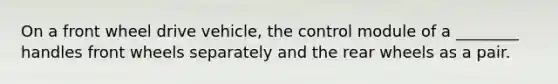 On a front wheel drive vehicle, the control module of a ________ handles front wheels separately and the rear wheels as a pair.