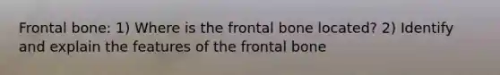 Frontal bone: 1) Where is the frontal bone located? 2) Identify and explain the features of the frontal bone