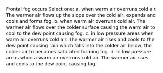 Frontal fog occurs Select one: a. when warm air overruns cold air. The warmer air flows up the slope over the cold air, expands and cools and forms fog. b. when warm air overruns cold air. The warmer air flows over the colder surface causing the warm air to cool to the dew point causing fog. c. in low pressure areas when warm air overruns cold air. The warmer air rises and cools to the dew point causing rain which falls into the colder air below, the colder air to becomes saturated forming fog. d. in low pressure areas when a warm air overruns cold air. The warmer air rises and cools to the dew point causing fog.