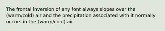 The frontal inversion of any font always slopes over the (warm/cold) air and the precipitation associated with it normally occurs in the (warm/cold) air