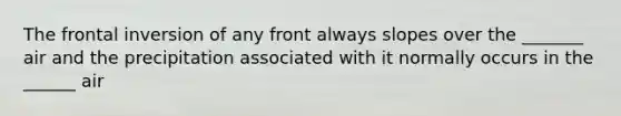 The frontal inversion of any front always slopes over the _______ air and the precipitation associated with it normally occurs in the ______ air