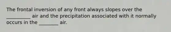 The frontal inversion of any front always slopes over the __________ air and the precipitation associated with it normally occurs in the ________ air.