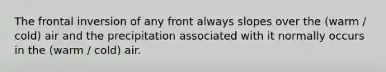 The frontal inversion of any front always slopes over the (warm / cold) air and the precipitation associated with it normally occurs in the (warm / cold) air.