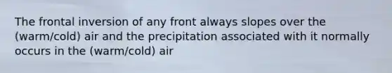 The frontal inversion of any front always slopes over the (warm/cold) air and the precipitation associated with it normally occurs in the (warm/cold) air