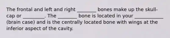 The frontal and left and right ________ bones make up the skull-cap or _________. The ________ bone is located in your ____________ (brain case) and is the centrally located bone with wings at the inferior aspect of the cavity.