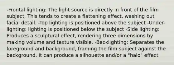 -Frontal lighting: The light source is directly in front of the film subject. This tends to create a flattening effect, washing out facial detail. -Top lighting is positioned above the subject -Under-lighting: lighting is positioned below the subject -Side lighting: Produces a sculptural effect, rendering three dimensions by making volume and texture visible. -Backlighting: Separates the foreground and background, framing the film subject against the background. It can produce a silhouette and/or a "halo" effect.