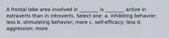 A frontal lobe area involved in ________ is ________ active in extraverts than in introverts. Select one: a. inhibiting behavior; less b. stimulating behavior; more c. self-efficacy; less d. aggression; more