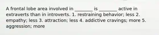 A frontal lobe area involved in ________ is ________ active in extraverts than in introverts. 1. restraining behavior; less 2. empathy; less 3. attraction; less 4. addictive cravings; more 5. aggression; more